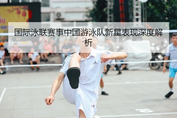 国际泳联赛事中国游泳队新星表现深度解析